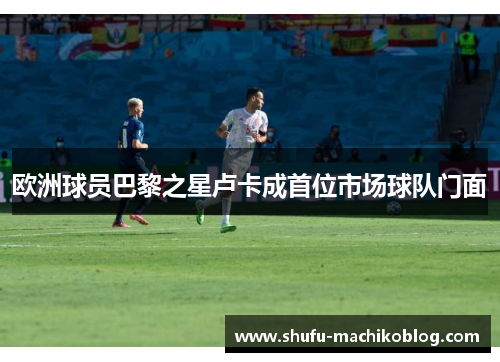 欧洲球员巴黎之星卢卡成首位市场球队门面